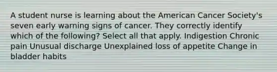 A student nurse is learning about the American Cancer Society's seven early warning signs of cancer. They correctly identify which of the following? Select all that apply. Indigestion Chronic pain Unusual discharge Unexplained loss of appetite Change in bladder habits