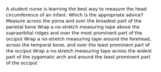 A student nurse is learning the best way to measure the head circumference of an infant. Which is the appropriate advice? Measure across the pinna and over the broadest part of the parietal bone Wrap a no-stretch measuring tape above the supraorbital ridges and over the most prominent part of the occiput Wrap a no-stretch measuring tape around the forehead, across the temporal bone, and over the least prominent part of the occiput Wrap a no-stretch measuring tape across the widest part of the zygomatic arch and around the least prominent part of the occiput