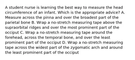 A student nurse is learning the best way to measure the head circumference of an infant. Which is the appropriate advice? A. Measure across the pinna and over the broadest part of the parietal bone B. Wrap a no-stretch measuring tape above the supraorbital ridges and over the most prominent part of the occiput C. Wrap a no-stretch measuring tape around the forehead, across the temporal bone, and over the least prominent part of the occiput D. Wrap a no-stretch measuring tape across the widest part of the zygomatic arch and around the least prominent part of the occiput