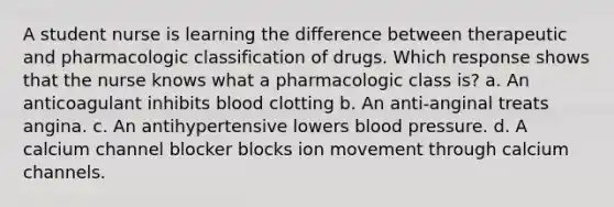 A student nurse is learning the difference between therapeutic and pharmacologic classification of drugs. Which response shows that the nurse knows what a pharmacologic class is? a. An anticoagulant inhibits blood clotting b. An anti-anginal treats angina. c. An antihypertensive lowers blood pressure. d. A calcium channel blocker blocks ion movement through calcium channels.