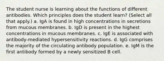 The student nurse is learning about the functions of different antibodies. Which principles does the student learn? (Select all that apply.) a. IgA is found in high concentrations in secretions from mucous membranes. b. IgD is present in the highest concentrations in mucous membranes. c. IgE is associated with antibody-mediated hypersensitivity reactions. d. IgG comprises the majority of the circulating antibody population. e. IgM is the first antibody formed by a newly sensitized B cell.