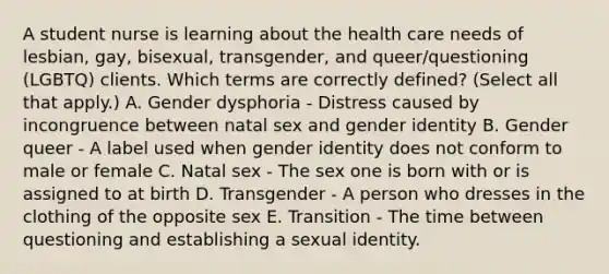 A student nurse is learning about the health care needs of lesbian, gay, bisexual, transgender, and queer/questioning (LGBTQ) clients. Which terms are correctly defined? (Select all that apply.) A. Gender dysphoria - Distress caused by incongruence between natal sex and gender identity B. Gender queer - A label used when gender identity does not conform to male or female C. Natal sex - The sex one is born with or is assigned to at birth D. Transgender - A person who dresses in the clothing of the opposite sex E. Transition - The time between questioning and establishing a sexual identity.