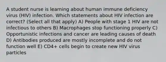 A student nurse is learning about human immune deficiency virus (HIV) infection. Which statements about HIV infection are correct? (Select all that apply) A) People with stage 1 HIV are not infectious to others B) Macrophages stop functioning properly C) Opportunistic infections and cancer are leading causes of death D) Antibodies produced are mostly incomplete and do not function well E) CD4+ cells begin to create new HIV virus particles