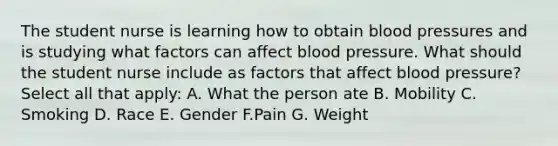 The student nurse is learning how to obtain blood pressures and is studying what factors can affect blood pressure. What should the student nurse include as factors that affect blood pressure? Select all that apply: A. What the person ate B. Mobility C. Smoking D. Race E. Gender F.Pain G. Weight