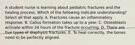 A student nurse is learning about pediatric fractures and the healing process. Which of the following indicate understanding? Select all that apply. A. Fractures cause an inflammatory response. B. Callus formation takes up to a year. C. Osteoblasts activate within 24 hours of the fracture occurring. D. There are five types of diaphysis fractures. E. To heal correctly, the bones need to be perfectly aligned.