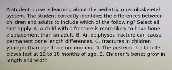 A student nurse is learning about the pediatric musculoskeletal system. The student correctly identifies the differences between children and adults to include which of the following? Select all that apply. A. A child with a fracture is more likely to have bone displacement than an adult. B. An epiphyses fracture can cause permanent bone length differences. C. Fractures in children younger than age 1 are uncommon. D. The posterior fontanelle closes last at 12 to 18 months of age. E. Children's bones grow in length and width.