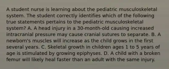 A student nurse is learning about the pediatric musculoskeletal system. The student correctly identifies which of the following true statements pertains to the pediatric musculoskeletal system? A. A head injury in a 30-month-old causing increased intracranial pressure may cause cranial sutures to separate. B. A newborn's muscles will increase as the child grows in the first several years. C. Skeletal growth in children ages 1 to 5 years of age is stimulated by growing epiphyses. D. A child with a broken femur will likely heal faster than an adult with the same injury.