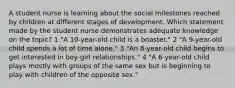 A student nurse is learning about the social milestones reached by children at different stages of development. Which statement made by the student nurse demonstrates adequate knowledge on the topic? 1 "A 10-year-old child is a boaster." 2 "A 9-year-old child spends a lot of time alone." 3 "An 8-year-old child begins to get interested in boy-girl relationships." 4 "A 6-year-old child plays mostly with groups of the same sex but is beginning to play with children of the opposite sex."