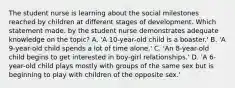 The student nurse is learning about the social milestones reached by children at different stages of development. Which statement made. by the student nurse demonstrates adequate knowledge on the topic? A. 'A 10-year-old child is a boaster.' B. 'A 9-year-old child spends a lot of time alone.' C. 'An 8-year-old child begins to get interested in boy-girl relationships.' D. 'A 6-year-old child plays mostly with groups of the same sex but is beginning to play with children of the opposite sex.'