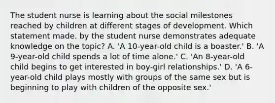 The student nurse is learning about the social milestones reached by children at different stages of development. Which statement made. by the student nurse demonstrates adequate knowledge on the topic? A. 'A 10-year-old child is a boaster.' B. 'A 9-year-old child spends a lot of time alone.' C. 'An 8-year-old child begins to get interested in boy-girl relationships.' D. 'A 6-year-old child plays mostly with groups of the same sex but is beginning to play with children of the opposite sex.'