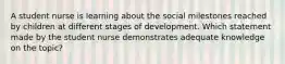 A student nurse is learning about the social milestones reached by children at different stages of development. Which statement made by the student nurse demonstrates adequate knowledge on the topic?