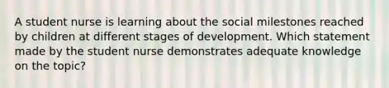 A student nurse is learning about the social milestones reached by children at different stages of development. Which statement made by the student nurse demonstrates adequate knowledge on the topic?