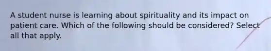 A student nurse is learning about spirituality and its impact on patient care. Which of the following should be considered? Select all that apply.