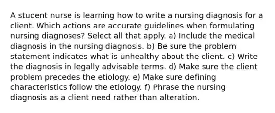 A student nurse is learning how to write a nursing diagnosis for a client. Which actions are accurate guidelines when formulating nursing diagnoses? Select all that apply. a) Include the medical diagnosis in the nursing diagnosis. b) Be sure the problem statement indicates what is unhealthy about the client. c) Write the diagnosis in legally advisable terms. d) Make sure the client problem precedes the etiology. e) Make sure defining characteristics follow the etiology. f) Phrase the nursing diagnosis as a client need rather than alteration.