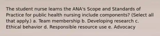 The student nurse learns the ANA's Scope and Standards of Practice for public health nursing include components? (Select all that apply.) a. Team membership b. Developing research c. Ethical behavior d. Responsible resource use e. Advocacy