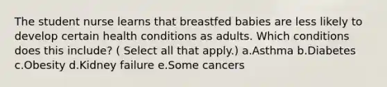 The student nurse learns that breastfed babies are less likely to develop certain health conditions as adults. Which conditions does this include? ( Select all that apply.) a.Asthma b.Diabetes c.Obesity d.Kidney failure e.Some cancers