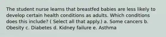 The student nurse learns that breastfed babies are less likely to develop certain health conditions as adults. Which conditions does this include? ( Select all that apply.) a. Some cancers b. Obesity c. Diabetes d. Kidney failure e. Asthma