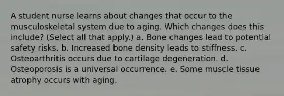 A student nurse learns about changes that occur to the musculoskeletal system due to aging. Which changes does this include? (Select all that apply.) a. Bone changes lead to potential safety risks. b. Increased bone density leads to stiffness. c. Osteoarthritis occurs due to cartilage degeneration. d. Osteoporosis is a universal occurrence. e. Some muscle tissue atrophy occurs with aging.