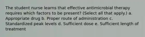 The student nurse learns that effective antimicrobial therapy requires which factors to be present? (Select all that apply.) a. Appropriate drug b. Proper route of administration c. Standardized peak levels d. Sufficient dose e. Sufficient length of treatment