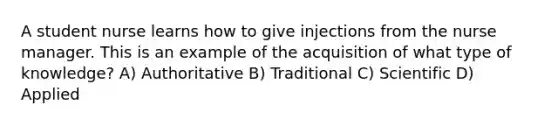 A student nurse learns how to give injections from the nurse manager. This is an example of the acquisition of what type of knowledge? A) Authoritative B) Traditional C) Scientific D) Applied