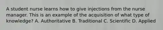 A student nurse learns how to give injections from the nurse manager. This is an example of the acquisition of what type of knowledge? A. Authoritative B. Traditional C. Scientific D. Applied