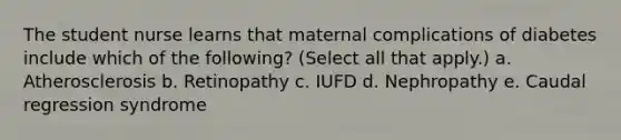 The student nurse learns that maternal complications of diabetes include which of the following? (Select all that apply.) a. Atherosclerosis b. Retinopathy c. IUFD d. Nephropathy e. Caudal regression syndrome