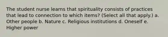 The student nurse learns that spirituality consists of practices that lead to connection to which items? (Select all that apply.) a. Other people b. Nature c. Religious institutions d. Oneself e. Higher power