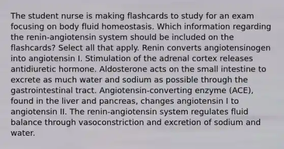 The student nurse is making flashcards to study for an exam focusing on body fluid homeostasis. Which information regarding the renin-angiotensin system should be included on the flashcards? Select all that apply. Renin converts angiotensinogen into angiotensin I. Stimulation of the adrenal cortex releases antidiuretic hormone. Aldosterone acts on the small intestine to excrete as much water and sodium as possible through the gastrointestinal tract. Angiotensin-converting enzyme (ACE), found in the liver and pancreas, changes angiotensin I to angiotensin II. The renin-angiotensin system regulates fluid balance through vasoconstriction and excretion of sodium and water.