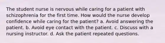 The student nurse is nervous while caring for a patient with schizophrenia for the first time. How would the nurse develop confidence while caring for the patient? a. Avoid answering the patient. b. Avoid eye contact with the patient. c. Discuss with a nursing instructor. d. Ask the patient repeated questions.