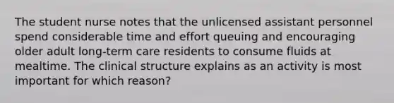 The student nurse notes that the unlicensed assistant personnel spend considerable time and effort queuing and encouraging older adult long-term care residents to consume fluids at mealtime. The clinical structure explains as an activity is most important for which reason?