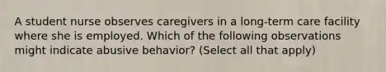 A student nurse observes caregivers in a long-term care facility where she is employed. Which of the following observations might indicate abusive behavior? (Select all that apply)