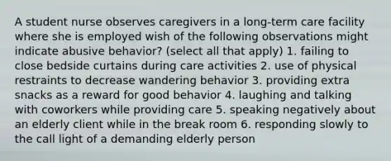 A student nurse observes caregivers in a long-term care facility where she is employed wish of the following observations might indicate abusive behavior? (select all that apply) 1. failing to close bedside curtains during care activities 2. use of physical restraints to decrease wandering behavior 3. providing extra snacks as a reward for good behavior 4. laughing and talking with coworkers while providing care 5. speaking negatively about an elderly client while in the break room 6. responding slowly to the call light of a demanding elderly person