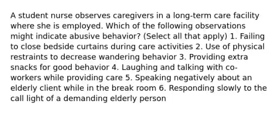 A student nurse observes caregivers in a long-term care facility where she is employed. Which of the following observations might indicate abusive behavior? (Select all that apply) 1. Failing to close bedside curtains during care activities 2. Use of physical restraints to decrease wandering behavior 3. Providing extra snacks for good behavior 4. Laughing and talking with co-workers while providing care 5. Speaking negatively about an elderly client while in the break room 6. Responding slowly to the call light of a demanding elderly person