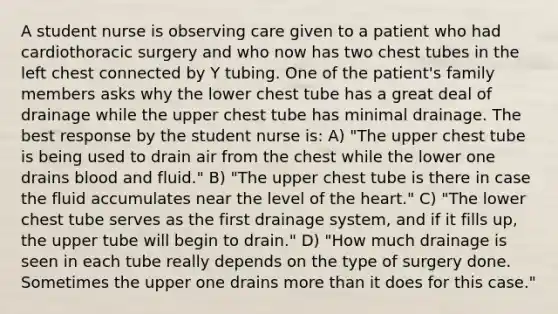 A student nurse is observing care given to a patient who had cardiothoracic surgery and who now has two chest tubes in the left chest connected by Y tubing. One of the patient's family members asks why the lower chest tube has a great deal of drainage while the upper chest tube has minimal drainage. The best response by the student nurse is: A) "The upper chest tube is being used to drain air from the chest while the lower one drains blood and fluid." B) "The upper chest tube is there in case the fluid accumulates near the level of <a href='https://www.questionai.com/knowledge/kya8ocqc6o-the-heart' class='anchor-knowledge'>the heart</a>." C) "The lower chest tube serves as the first drainage system, and if it fills up, the upper tube will begin to drain." D) "How much drainage is seen in each tube really depends on the type of surgery done. Sometimes the upper one drains <a href='https://www.questionai.com/knowledge/keWHlEPx42-more-than' class='anchor-knowledge'>more than</a> it does for this case."