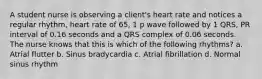 A student nurse is observing a client's heart rate and notices a regular rhythm, heart rate of 65, 1 p wave followed by 1 QRS, PR interval of 0.16 seconds and a QRS complex of 0.06 seconds. The nurse knows that this is which of the following rhythms? a. Atrial flutter b. Sinus bradycardia c. Atrial fibrillation d. Normal sinus rhythm