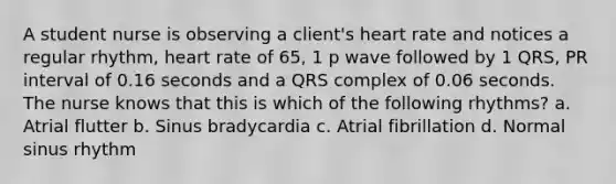 A student nurse is observing a client's heart rate and notices a regular rhythm, heart rate of 65, 1 p wave followed by 1 QRS, PR interval of 0.16 seconds and a QRS complex of 0.06 seconds. The nurse knows that this is which of the following rhythms? a. Atrial flutter b. Sinus bradycardia c. Atrial fibrillation d. Normal sinus rhythm