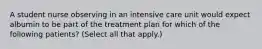 A student nurse observing in an intensive care unit would expect albumin to be part of the treatment plan for which of the following patients? (Select all that apply.)