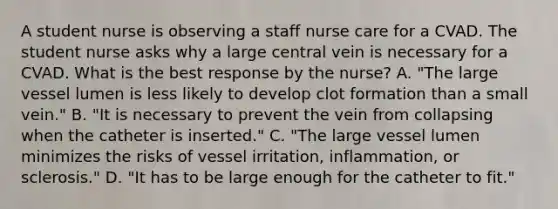 A student nurse is observing a staff nurse care for a CVAD. The student nurse asks why a large central vein is necessary for a CVAD. What is the best response by the nurse? A. "The large vessel lumen is less likely to develop clot formation than a small vein." B. "It is necessary to prevent the vein from collapsing when the catheter is inserted." C. "The large vessel lumen minimizes the risks of vessel irritation, inflammation, or sclerosis." D. "It has to be large enough for the catheter to fit."