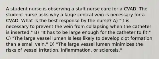 A student nurse is observing a staff nurse care for a CVAD. The student nurse asks why a large central vein is necessary for a CVAD. What is the best response by the nurse? A) "It is necessary to prevent the vein from collapsing when the catheter is inserted." B) "It has to be large enough for the catheter to fit." C) "The large vessel lumen is less likely to develop clot formation than a small vein." D) "The large vessel lumen minimizes the risks of vessel irritation, inflammation, or sclerosis."