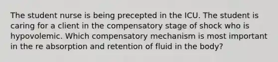 The student nurse is being precepted in the ICU. The student is caring for a client in the compensatory stage of shock who is hypovolemic. Which compensatory mechanism is most important in the re absorption and retention of fluid in the body?