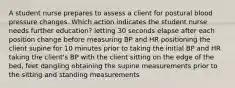 A student nurse prepares to assess a client for postural blood pressure changes. Which action indicates the student nurse needs further education? letting 30 seconds elapse after each position change before measuring BP and HR positioning the client supine for 10 minutes prior to taking the initial BP and HR taking the client's BP with the client sitting on the edge of the bed, feet dangling obtaining the supine measurements prior to the sitting and standing measurements
