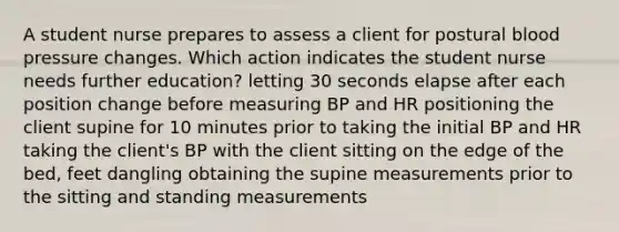 A student nurse prepares to assess a client for postural blood pressure changes. Which action indicates the student nurse needs further education? letting 30 seconds elapse after each position change before measuring BP and HR positioning the client supine for 10 minutes prior to taking the initial BP and HR taking the client's BP with the client sitting on the edge of the bed, feet dangling obtaining the supine measurements prior to the sitting and standing measurements