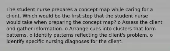 The student nurse prepares a concept map while caring for a client. Which would be the first step that the student nurse would take when preparing the concept map? o Assess the client and gather information. o Arrange cues into clusters that form patterns. o Identify patterns reflecting the client's problem. o Identify specific nursing diagnoses for the client.