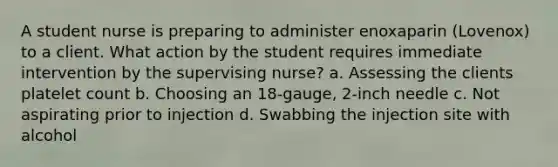 A student nurse is preparing to administer enoxaparin (Lovenox) to a client. What action by the student requires immediate intervention by the supervising nurse? a. Assessing the clients platelet count b. Choosing an 18-gauge, 2-inch needle c. Not aspirating prior to injection d. Swabbing the injection site with alcohol