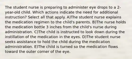 The student nurse is preparing to administer eye drops to a 2-year-old child. Which actions indicate the need for additional instruction? Select all that apply. A)The student nurse explains the medication regimen to the child's parents. B)The nurse holds the medication bottle 3 inches from the child's nurse during administration. C)The child is instructed to look down during the instillation of the medication in the eyes. D)The student nurse seeks assistance to hold the child during the medication administration. E)The child is turned so the medication flows toward the outer corner of the eye.