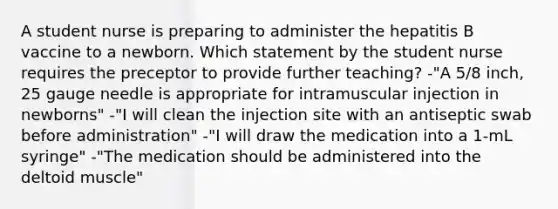 A student nurse is preparing to administer the hepatitis B vaccine to a newborn. Which statement by the student nurse requires the preceptor to provide further teaching? -"A 5/8 inch, 25 gauge needle is appropriate for intramuscular injection in newborns" -"I will clean the injection site with an antiseptic swab before administration" -"I will draw the medication into a 1-mL syringe" -"The medication should be administered into the deltoid muscle"