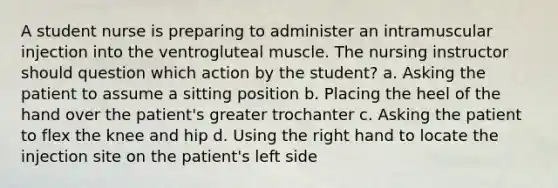 A student nurse is preparing to administer an intramuscular injection into the ventrogluteal muscle. The nursing instructor should question which action by the student? a. Asking the patient to assume a sitting position b. Placing the heel of the hand over the patient's greater trochanter c. Asking the patient to flex the knee and hip d. Using the right hand to locate the injection site on the patient's left side