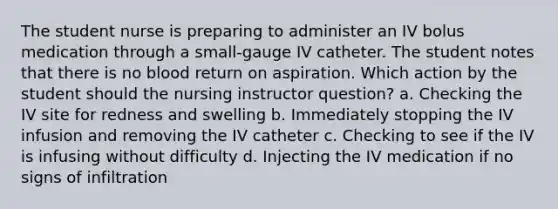 The student nurse is preparing to administer an IV bolus medication through a small-gauge IV catheter. The student notes that there is no blood return on aspiration. Which action by the student should the nursing instructor question? a. Checking the IV site for redness and swelling b. Immediately stopping the IV infusion and removing the IV catheter c. Checking to see if the IV is infusing without difficulty d. Injecting the IV medication if no signs of infiltration