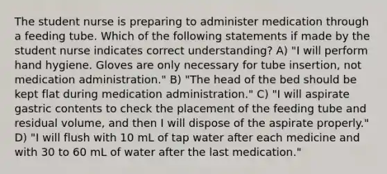 The student nurse is preparing to administer medication through a feeding tube. Which of the following statements if made by the student nurse indicates correct understanding? A) "I will perform <a href='https://www.questionai.com/knowledge/kjxIr4Zil1-hand-hygiene' class='anchor-knowledge'>hand hygiene</a>. Gloves are only necessary for tube insertion, not <a href='https://www.questionai.com/knowledge/keam3Z1FhQ-medication-administration' class='anchor-knowledge'>medication administration</a>." B) "The head of the bed should be kept flat during medication administration." C) "I will aspirate gastric contents to check the placement of the feeding tube and residual volume, and then I will dispose of the aspirate properly." D) "I will flush with 10 mL of tap water after each medicine and with 30 to 60 mL of water after the last medication."