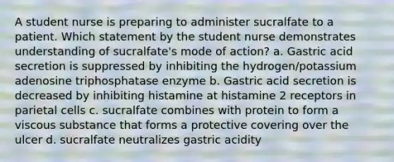 A student nurse is preparing to administer sucralfate to a patient. Which statement by the student nurse demonstrates understanding of sucralfate's mode of action? a. Gastric acid secretion is suppressed by inhibiting the hydrogen/potassium adenosine triphosphatase enzyme b. Gastric acid secretion is decreased by inhibiting histamine at histamine 2 receptors in parietal cells c. sucralfate combines with protein to form a viscous substance that forms a protective covering over the ulcer d. sucralfate neutralizes gastric acidity